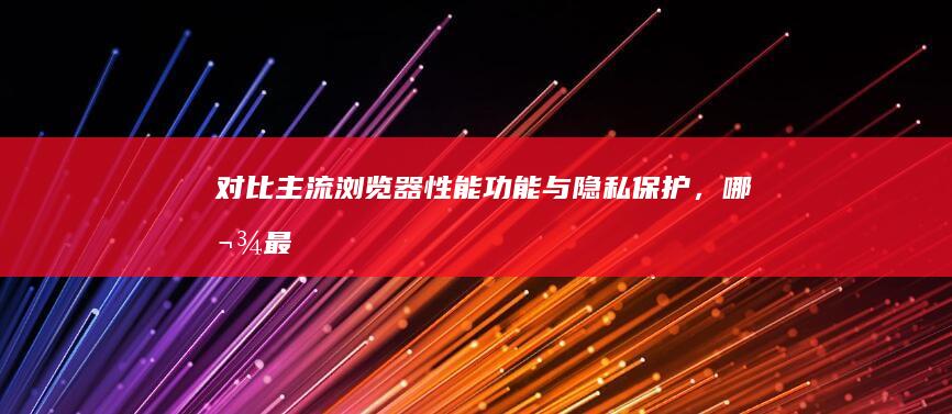 对比主流浏览器：性能、功能与隐私保护，哪款最适合你？